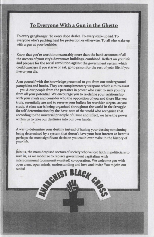 To Everyone With a Gun in the Ghetto

To every gangbanger. To every dope dealer. To every stick-up kid. To
‘everyone who's packing heat for protection or otherwise. To all who wake up
with a gun at your bedside:

Know that you're worth immeasurably more than the bank accounts of all
the owners of your city's downtown buildings, combined. Reflect on your life
and prepare for the social revolution against the government system which

‘could care less if you starve or eat, goto prison for the rest of your life, if you
live or you die.

‘Arm yourself with the knowledge presented to you from our underground
pamphlets and books. They are complementary weapons which aim to assist
‘you & our people from the parasites in power who exist to suck you dry
from all your potential. We encourage you to re-define your relationship
with your rivals and consider who the opposition of you and those like you
truly, essentially are and to reserve your bullets for worthier targets, as you
study. A class war is being organized throughout the world in the Struggle
{for self-determination; by the have-nots of the world who recognize that,
according to the universal principle of Cause and Effect, we have the power

within us to take our destinies into our own hands.

‘Awar to determine your destiny instead of having your destiny continuing
being determined by a system that doesn't have your best interest at heart is
ppethaps the most significant decision you could ever make in the history of
your life.

Join us, the mass despised sectors of society who've lost faith in pol
‘save us, as we mobilize to replace government capitalism with
intercommunal (community-united) co-operation. We welcome you

‘open arms, open minds, understanding and love and invite You to join our

es |

 

